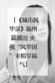 《城市风华录》福州篇播出 央视“风华团”来榕享福气