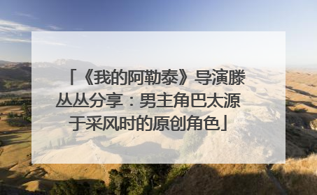 《我的阿勒泰》导演滕丛丛分享：男主角巴太源于采风时的原创角色
