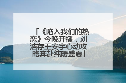 《陷入我们的热恋》今晚开播，刘浩存王安宇心动攻略奔赴纯暧盛夏