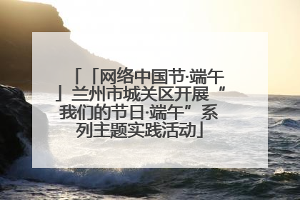 「网络中国节·端午」兰州市城关区开展“我们的节日·端午”系列主题实践活动