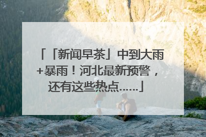 「新闻早茶」中到大雨+暴雨！河北最新预警，还有这些热点……