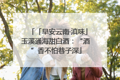 「早安云南·滇味」玉溪通海甜白酒：“酒”香不怕巷子深