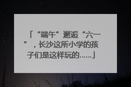 “端午”邂逅“六一”，长沙这所小学的孩子们是这样玩的……