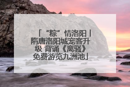 “粽”情洛阳丨隋唐洛阳城宠客升级 背诵《离骚》免费游览九洲池