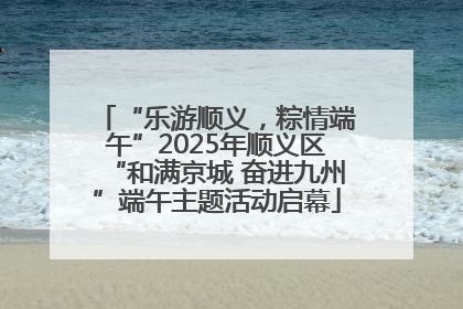 “乐游顺义，粽情端午”2025年顺义区“和满京城 奋进九州”端午主题活动启幕
