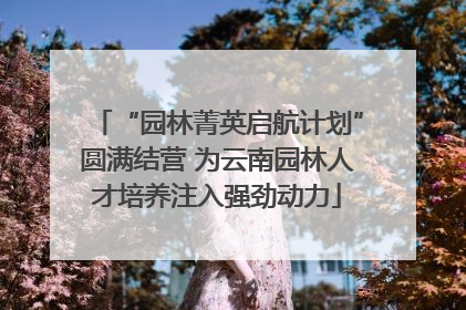 “园林菁英启航计划”圆满结营 为云南园林人才培养注入强劲动力