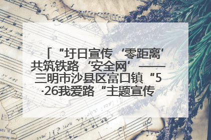 “圩日宣传‘零距离’共筑铁路‘安全网’——三明市沙县区富口镇“5·26我爱路“主题宣传活动成效显著
