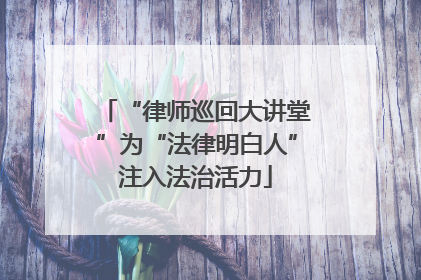“律师巡回大讲堂”为“法律明白人”注入法治活力