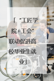 “工匠学院+工会”联动促进高校毕业生就业