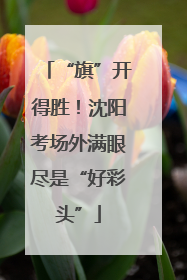 “旗”开得胜！沈阳考场外满眼尽是“好彩头”