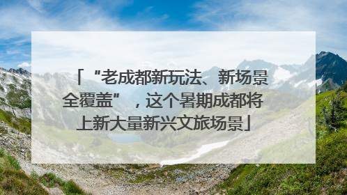 “老成都新玩法、新场景全覆盖”，这个暑期成都将上新大量新兴文旅场景