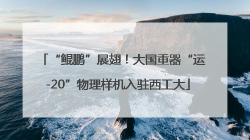 “鲲鹏”展翅！大国重器“运-20”物理样机入驻西工大