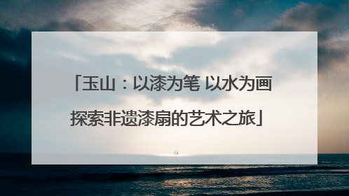 玉山：以漆为笔 以水为画 探索非遗漆扇的艺术之旅