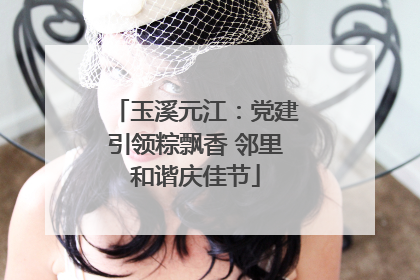 玉溪元江：党建引领粽飘香 邻里和谐庆佳节