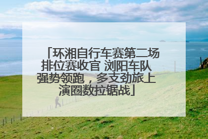 环湘自行车赛第二场排位赛收官 浏阳车队强势领跑，多支劲旅上演圈数拉锯战