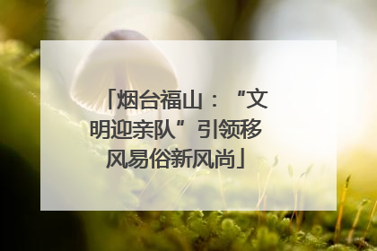 烟台福山：“文明迎亲队”引领移风易俗新风尚