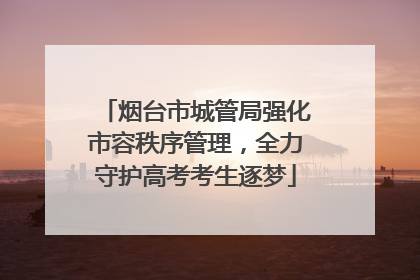 烟台市城管局强化市容秩序管理，全力守护高考考生逐梦