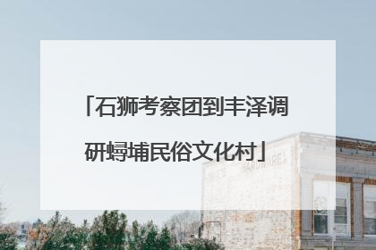 石狮考察团到丰泽调研蟳埔民俗文化村