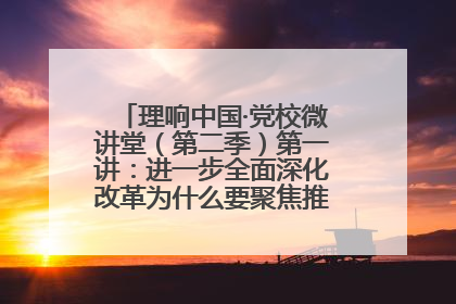理响中国·党校微讲堂（第二季）第一讲：进一步全面深化改革为什么要聚焦推进中国式现代化