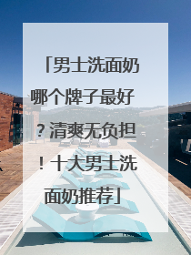 男士洗面奶哪个牌子最好？清爽无负担！十大男士洗面奶推荐