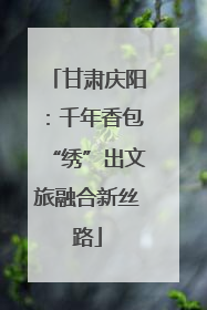 甘肃庆阳：千年香包“绣”出文旅融合新丝路