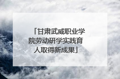 甘肃武威职业学院劳动研学实践育人取得新成果