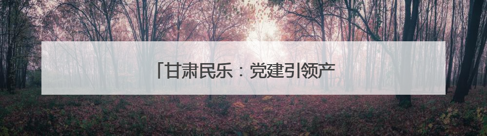 甘肃民乐：党建引领产业兴 绘就乡村新画卷