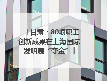甘肃：80项职工创新成果在上海国际发明展“夺金”