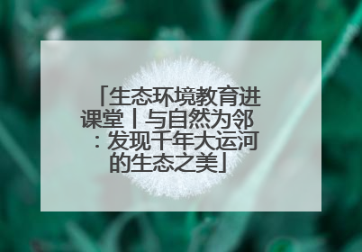 生态环境教育进课堂丨与自然为邻：发现千年大运河的生态之美