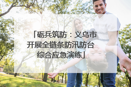 砺兵筑防：义乌市开展全链条防汛防台综合应急演练