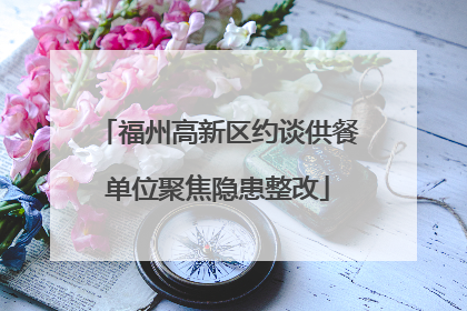 福州高新区约谈供餐单位聚焦隐患整改