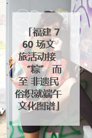 福建 760 场文旅活动接 “粽” 而至 非遗民俗织就端午文化图谱