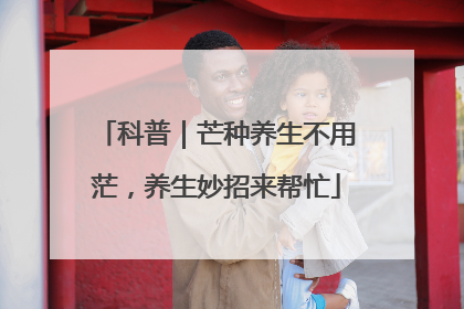 科普｜芒种养生不用茫，养生妙招来帮忙