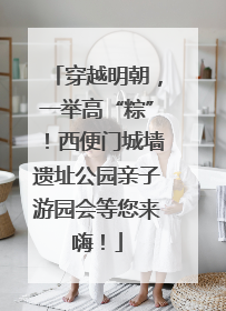 穿越明朝，一举高“粽”！西便门城墙遗址公园亲子游园会等您来嗨！