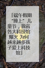 端午假期“撞上”儿童节，我省各大科技馆爆火 为何越来越多孩子爱上科技馆