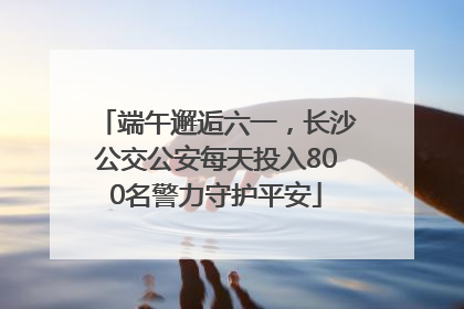 端午邂逅六一，长沙公交公安每天投入800名警力守护平安