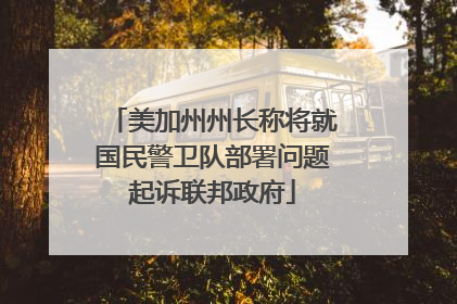 美加州州长称将就国民警卫队部署问题起诉联邦政府