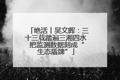 绝活丨吴文晖：三十三载踏遍三湘四水 把监测数据刻成“生态盾牌”