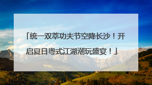 统一双萃功夫节空降长沙！开启夏日粤式江湖潮玩盛宴！