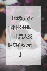低频音疗与科技共振，开启人类健康心纪元
