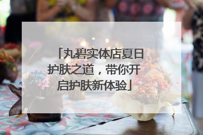 丸碧实体店夏日护肤之道，带你开启护肤新体验