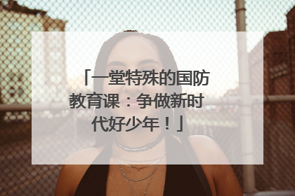 一堂特殊的国防教育课：争做新时代好少年！