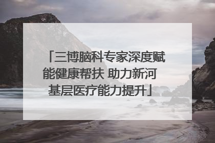 三博脑科专家深度赋能健康帮扶 助力新河基层医疗能力提升