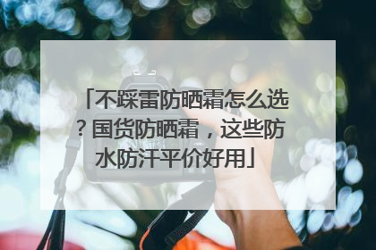 不踩雷防晒霜怎么选？国货防晒霜，这些防水防汗平价好用
