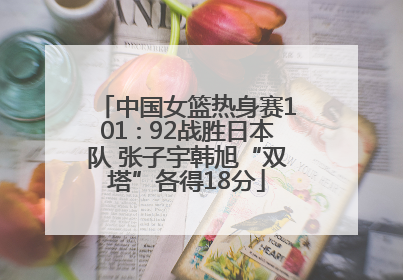 中国女篮热身赛101∶92战胜日本队 张子宇韩旭“双塔”各得18分