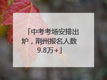 中考考场安排出炉，荆州报名人数9.8万+