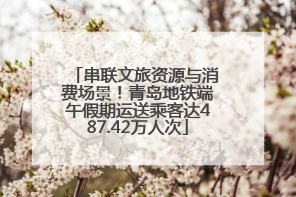 串联文旅资源与消费场景！青岛地铁端午假期运送乘客达487.42万人次