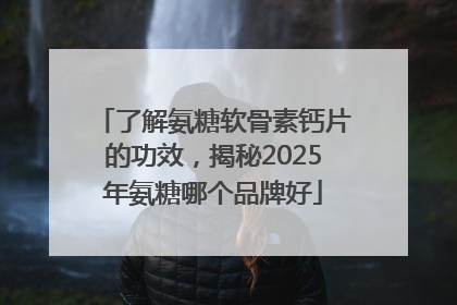 了解氨糖软骨素钙片的功效，揭秘2025年氨糖哪个品牌好