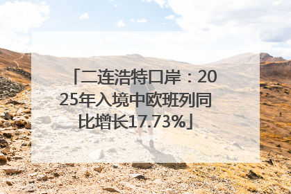 二连浩特口岸：2025年入境中欧班列同比增长17.73%