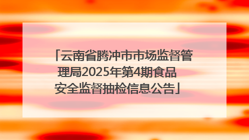 云南省腾冲市市场监督管理局2025年第4期食品安全监督抽检信息公告